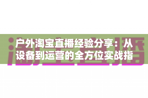 户外淘宝直播经验分享:从设备到运营的全方位实战指南 户外淘宝直播经验分享:从设备到运营的全方位实战指南