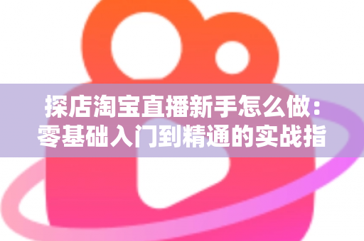 探店淘宝直播新手怎么做：零基础入门到精通的实战指南