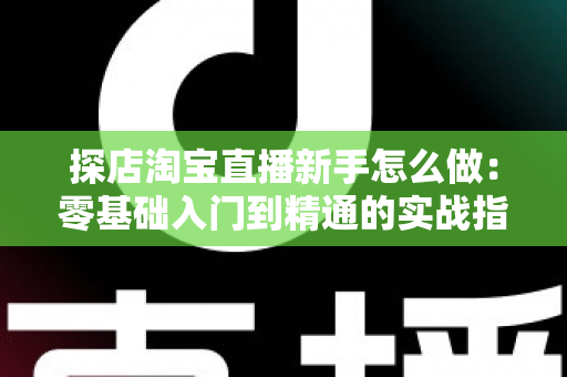 探店淘宝直播新手怎么做：零基础入门到精通的实战指南
