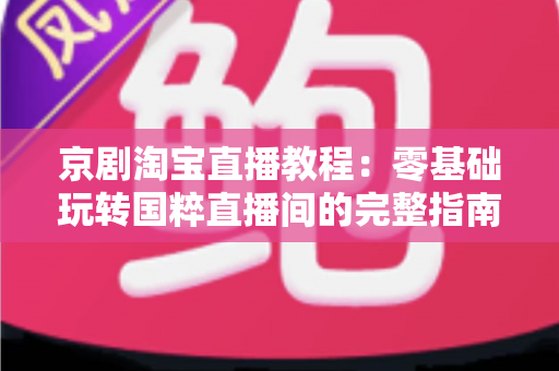 京剧淘宝直播教程:零基础玩转国粹直播间的完整指南 京剧淘宝直播教程:零基础玩转国粹直播间的完整指南