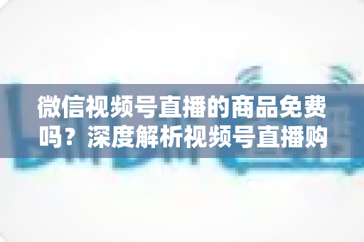 微信视频号直播的商品免费吗?深度解析视频号直播购物收费模式与避坑指南 微信视频号直播的商品免费吗?深度解析视频号直播购物收费模式与避坑指南