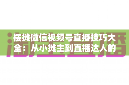 摆摊微信视频号直播技巧大全：从小摊主到直播达人的实战指南