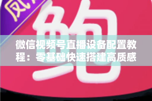 微信视频号直播设备配置教程：零基础快速搭建高质感直播间的完整装备指南