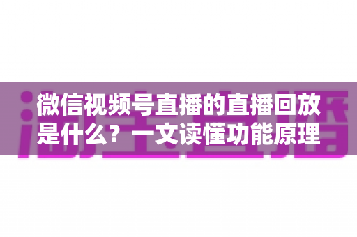 微信视频号直播的直播回放是什么?一文读懂功能原理、使用方法与运营价值 微信视频号直播的直播回放是什么?一文读懂功能原理、使用方法与运营价值