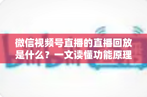 微信视频号直播的直播回放是什么？一文读懂功能原理、使用方法与运营价值