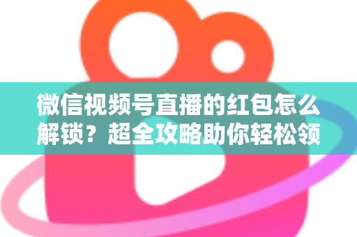 微信视频号直播的红包怎么解锁？超全攻略助你轻松领取直播福利