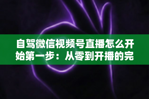 自驾微信视频号直播怎么开始第一步：从零到开播的完整新手指南