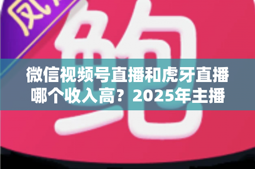 微信视频号直播和虎牙直播哪个收入高？2025年主播收益全面对比与变现指南