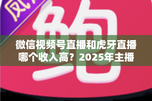 微信视频号直播和虎牙直播哪个收入高？2025年主播收益全面对比与变现指南