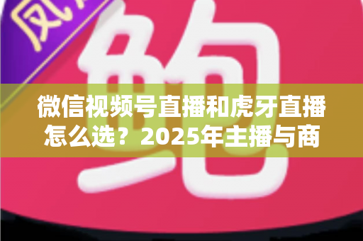 微信视频号直播和虎牙直播怎么选？2025年主播与商家平台选择全攻略