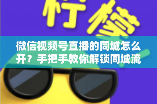 微信视频号直播的同城怎么开?手把手教你解锁同城流量入口的完整运营指南 微信视频号直播的同城怎么开?手把手教你解锁同城流量入口的完整运营指南