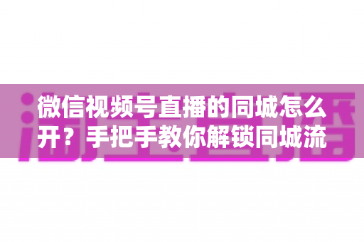 微信视频号直播的同城怎么开?手把手教你解锁同城流量入口的完整运营指南 微信视频号直播的同城怎么开?手把手教你解锁同城流量入口的完整运营指南