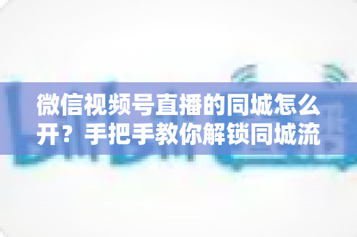 微信视频号直播的同城怎么开？手把手教你解锁同城流量入口的完整运营指南