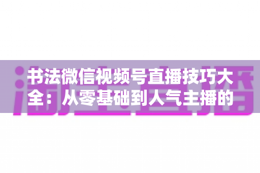 书法微信视频号直播技巧大全:从零基础到人气主播的实战指南 书法微信视频号直播技巧大全:从零基础到人气主播的实战指南