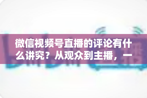微信视频号直播的评论有什么讲究？从观众到主播，一文读懂直播间评论的门道与实用技巧