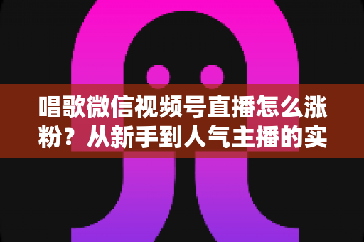 唱歌微信视频号直播怎么涨粉？从新手到人气主播的实战涨粉指南