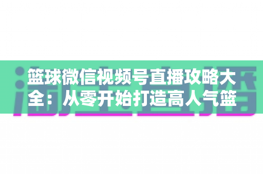 篮球微信视频号直播攻略大全:从零开始打造高人气篮球直播间的实战指南 篮球微信视频号直播攻略大全:从零开始打造高人气篮球直播间的实战指南