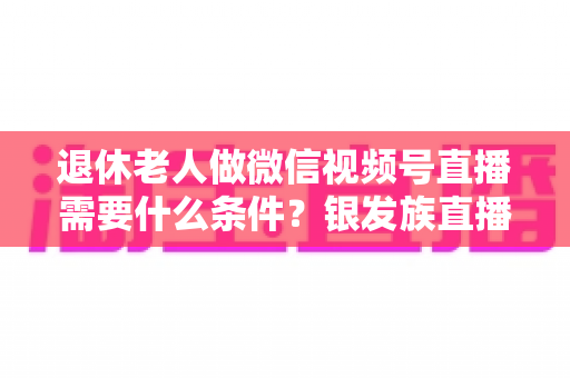 退休老人做微信视频号直播需要什么条件?银发族直播入门全攻略:条件、流程与实用技巧一文讲透 退休老人做微信视频号直播需要什么条件?银发族直播入门全攻略:条件、流程与实用技巧一文讲透