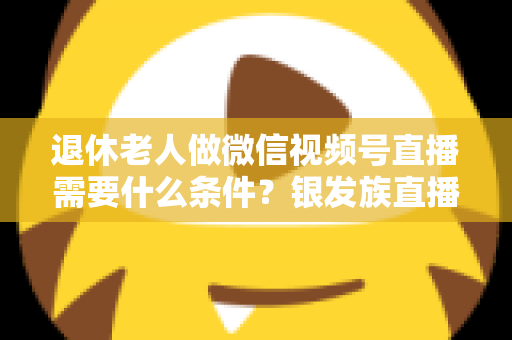退休老人做微信视频号直播需要什么条件？银发族直播入门全攻略：条件、流程与实用技巧一文讲透