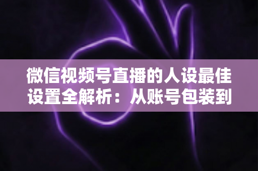微信视频号直播的人设最佳设置全解析:从账号包装到互动细节,打造高辨识度、高信任度直播人设的实战指南 微信视频号直播的人设最佳设置全解析:从账号包装到互动细节,打造高辨识度、高信任度直播人设的实战指南
