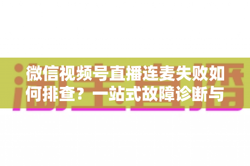 微信视频号直播连麦失败如何排查？一站式故障诊断与解决方案全攻略