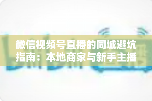 微信视频号直播的同城避坑指南：本地商家与新手主播必看的实战防坑手册