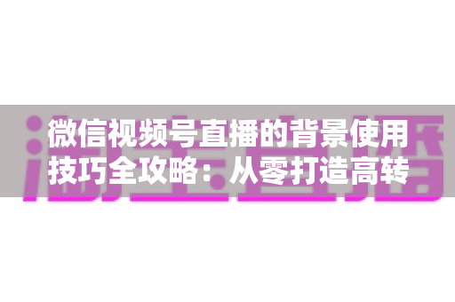 微信视频号直播的背景使用技巧全攻略:从零打造高转化专业直播间 微信视频号直播的背景使用技巧全攻略:从零打造高转化专业直播间
