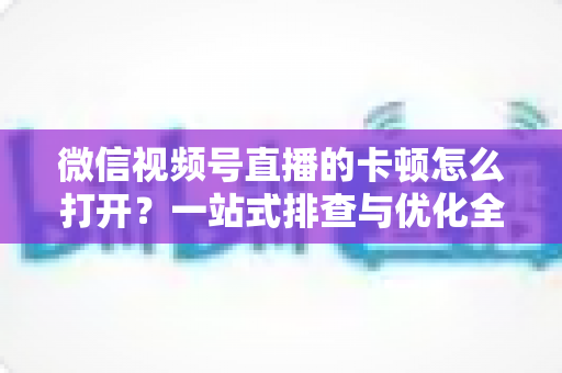 微信视频号直播的卡顿怎么打开？一站式排查与优化全攻略