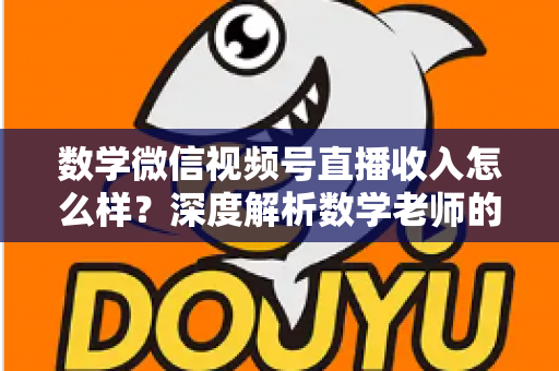 数学微信视频号直播收入怎么样?深度解析数学老师的直播变现之路与真实收入水平 数学微信视频号直播收入怎么样?深度解析数学老师的直播变现之路与真实收入水平
