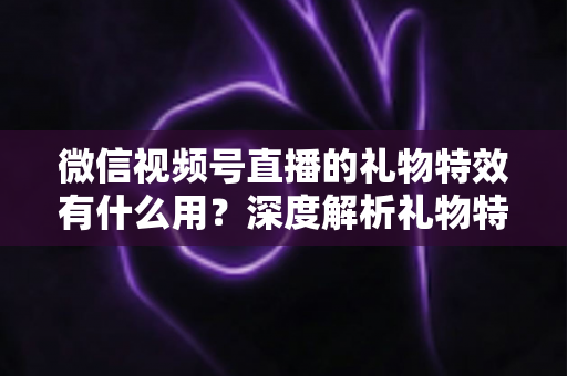 微信视频号直播的礼物特效有什么用？深度解析礼物特效的价值、玩法与变现逻辑