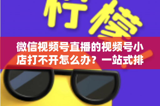微信视频号直播的视频号小店打不开怎么办?一站式排查与解决方案全指南 微信视频号直播的视频号小店打不开怎么办?一站式排查与解决方案全指南