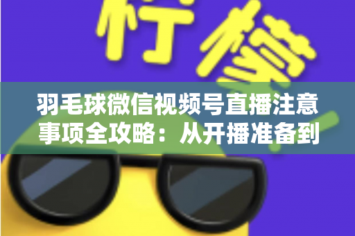 羽毛球微信视频号直播注意事项全攻略：从开播准备到合规运营的实用指南