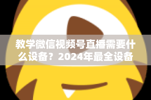 教学微信视频号直播需要什么设备？2024年最全设备清单与选择指南，助你轻松打造高质量知识课堂