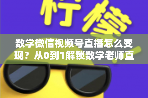 数学微信视频号直播怎么变现？从0到1解锁数学老师直播盈利的完整攻略