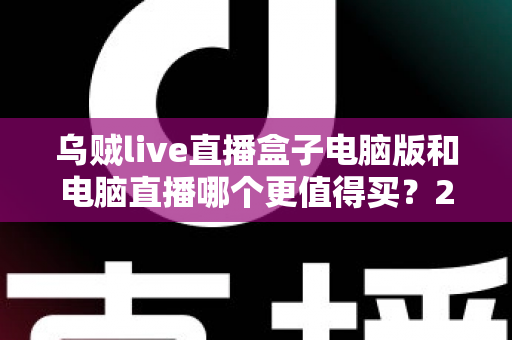 乌贼live直播盒子电脑版和电脑直播哪个更值得买？2025最全直播设备选购对比指南，看完再买不踩坑