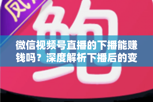 微信视频号直播的下播能赚钱吗?深度解析下播后的变现机会与实操指南 微信视频号直播的下播能赚钱吗?深度解析下播后的变现机会与实操指南
