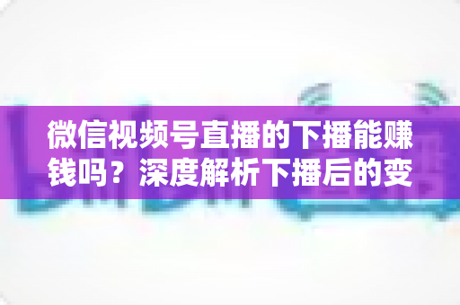 微信视频号直播的下播能赚钱吗?深度解析下播后的变现机会与实操指南 微信视频号直播的下播能赚钱吗?深度解析下播后的变现机会与实操指南