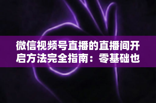 微信视频号直播的直播间开启方法完全指南:零基础也能快速开播的实战教程 微信视频号直播的直播间开启方法完全指南:零基础也能快速开播的实战教程