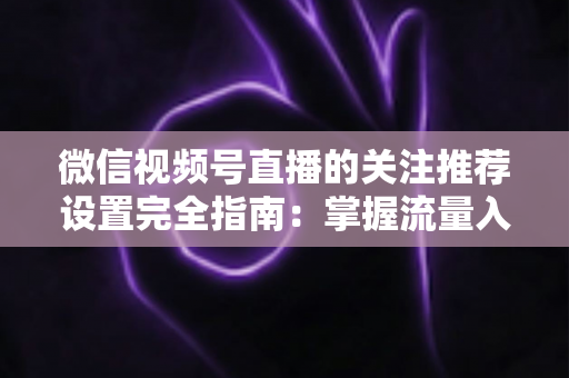 微信视频号直播的关注推荐设置完全指南：掌握流量入口，让你的直播间人气翻倍