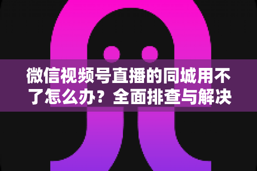 微信视频号直播的同城用不了怎么办？全面排查与解决方案指南