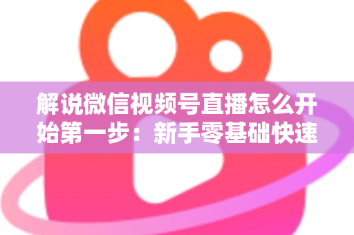 解说微信视频号直播怎么开始第一步：新手零基础快速开播全攻略