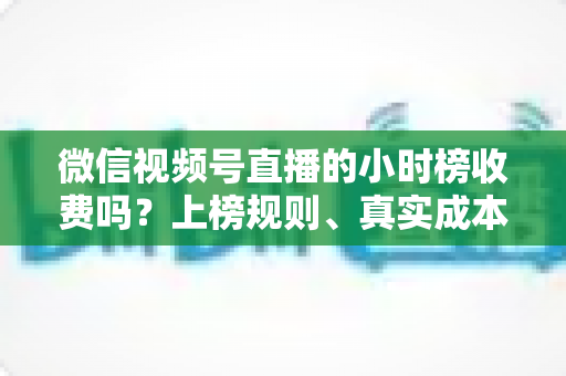 微信视频号直播的小时榜收费吗？上榜规则、真实成本与免费冲榜攻略一文讲清
