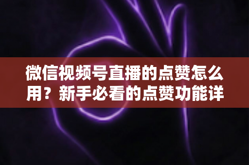微信视频号直播的点赞怎么用？新手必看的点赞功能详解与互动涨粉全攻略