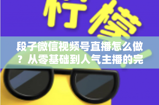 段子微信视频号直播怎么做？从零基础到人气主播的完整实战指南