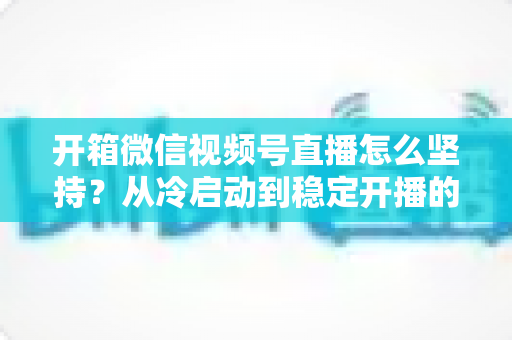 开箱微信视频号直播怎么坚持?从冷启动到稳定开播的实战全攻略 开箱微信视频号直播怎么坚持?从冷启动到稳定开播的实战全攻略