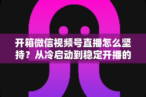 开箱微信视频号直播怎么坚持?从冷启动到稳定开播的实战全攻略 开箱微信视频号直播怎么坚持?从冷启动到稳定开播的实战全攻略