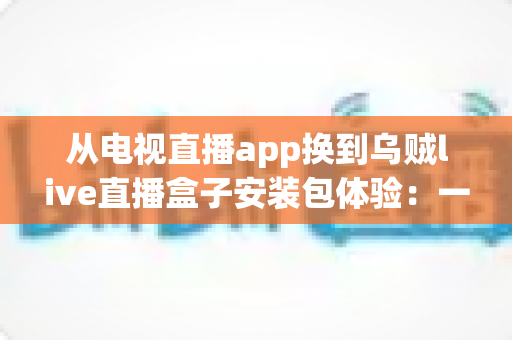 从电视直播app换到乌贼live直播盒子安装包体验：一次彻底改变客厅观影方式的全流程实测与深度分享