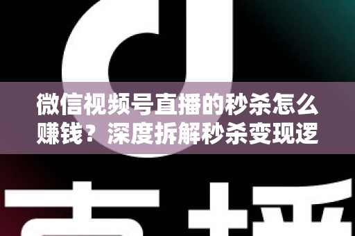 微信视频号直播的秒杀怎么赚钱？深度拆解秒杀变现逻辑与实战运营全攻略