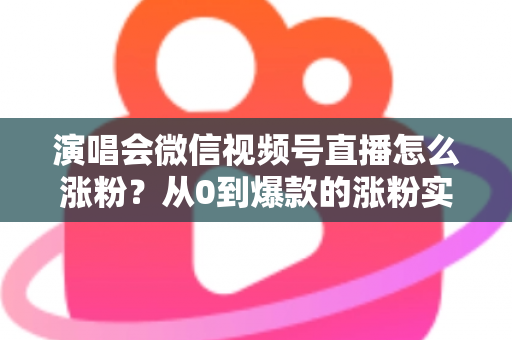 演唱会微信视频号直播怎么涨粉？从0到爆款的涨粉实战指南