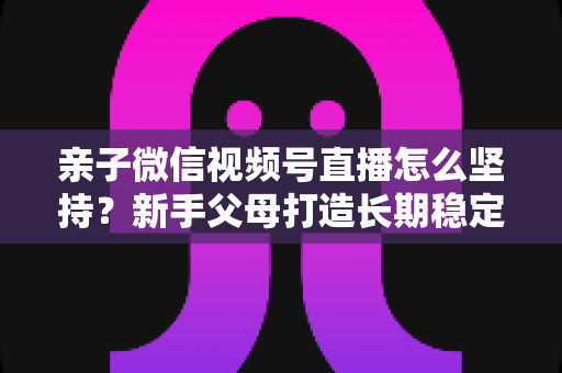 亲子微信视频号直播怎么坚持?新手父母打造长期稳定直播的完整实操指南 亲子微信视频号直播怎么坚持?新手父母打造长期稳定直播的完整实操指南